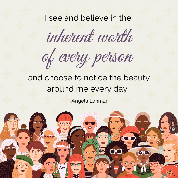 I believe in the inherent worth of every person and choose to notice the beauty around me everyday. - Angela Lahman
