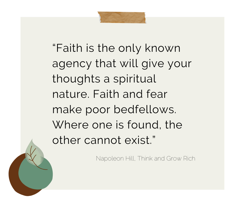 “Faith is the only known agency that will give your thoughts a spiritual nature. Faith and fear make poor bedfellows. Where one is found, the other cannot exist.” Napoleon Hill Quote